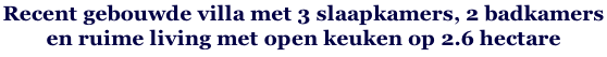 Recent gebouwde villa met 3 slaapkamers, 2 badkamers  en ruime living met open keuken op 2.6 hectare