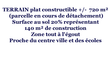 TERRAIN plat constructible +/-  720 m²  (parcelle en cours de détachement) Surface au sol 20% représentant  140 m² de construction Zone tout à l'égout   Proche du centre ville et des écoles
